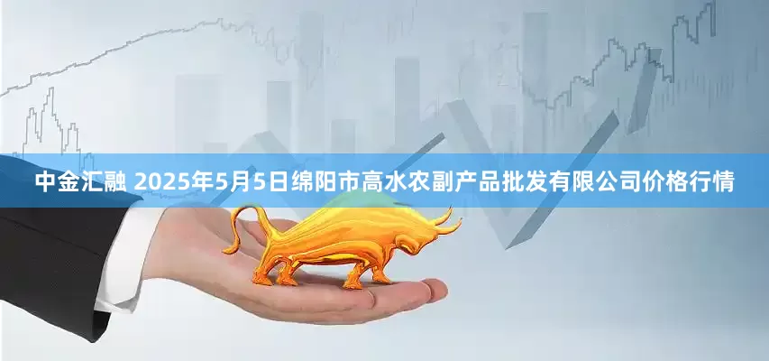 中金汇融 2025年5月5日绵阳市高水农副产品批发有限公司价格行情