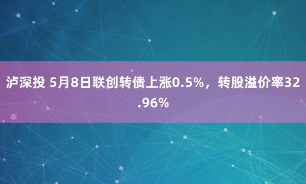 泸深投 5月8日联创转债上涨0.5%，转股溢价率32.96%