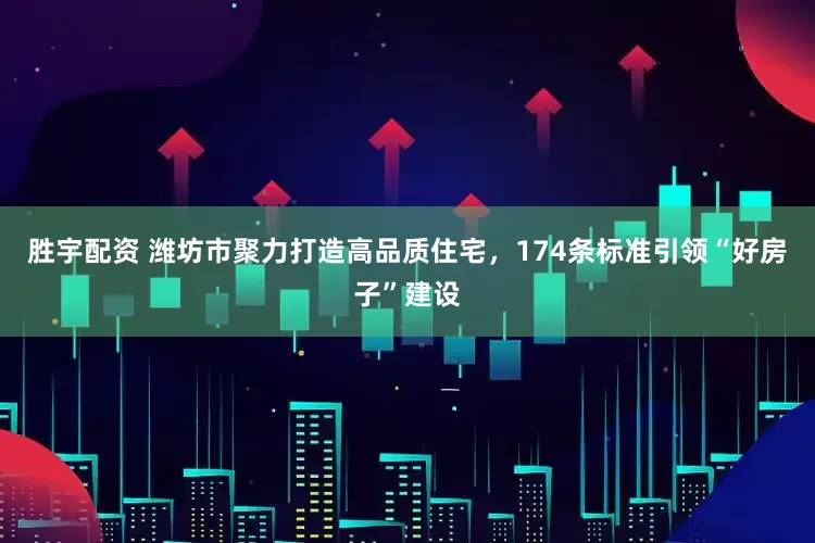 胜宇配资 潍坊市聚力打造高品质住宅，174条标准引领“好房子”建设