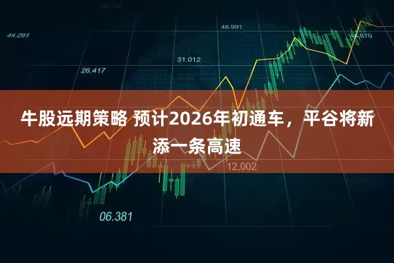 牛股远期策略 预计2026年初通车，平谷将新添一条高速