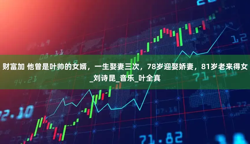 财富加 他曾是叶帅的女婿，一生娶妻三次，78岁迎娶娇妻，81岁老来得女_刘诗昆_音乐_叶全真
