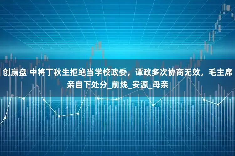 创赢盘 中将丁秋生拒绝当学校政委，谭政多次协商无效，毛主席亲自下处分_前线_安源_母亲