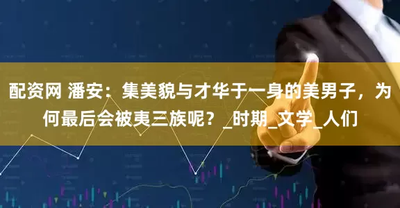 配资网 潘安：集美貌与才华于一身的美男子，为何最后会被夷三族呢？_时期_文学_人们