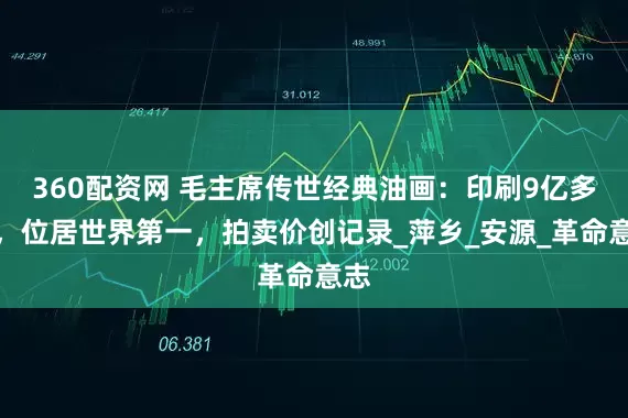360配资网 毛主席传世经典油画：印刷9亿多张，位居世界第一，拍卖价创记录_萍乡_安源_革命意志