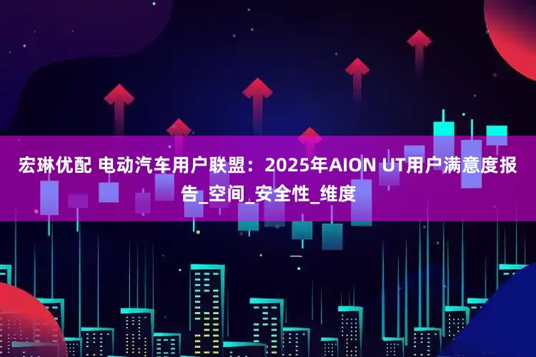 宏琳优配 电动汽车用户联盟：2025年AION UT用户满意度报告_空间_安全性_维度