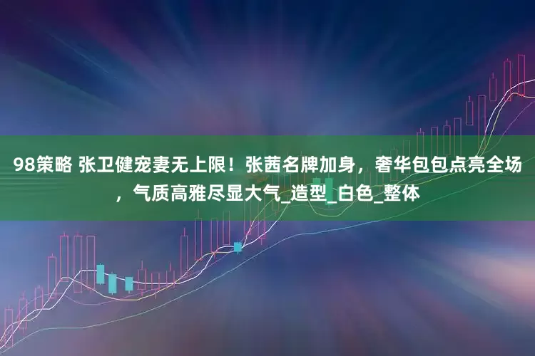 98策略 张卫健宠妻无上限！张茜名牌加身，奢华包包点亮全场，气质高雅尽显大气_造型_白色_整体