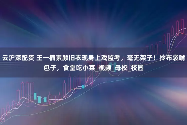 云沪深配资 王一楠素颜旧衣现身上戏监考，毫无架子！拎布袋啃包子，食堂吃小菜_视频_母校_校园