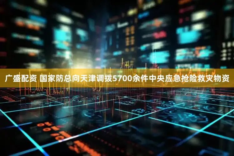 广盛配资 国家防总向天津调拨5700余件中央应急抢险救灾物资
