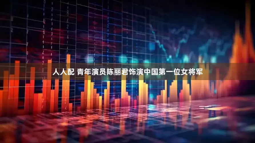 人人配 青年演员陈丽君饰演中国第一位女将军