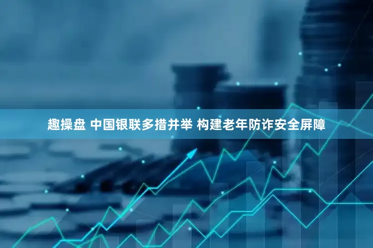 趣操盘 中国银联多措并举 构建老年防诈安全屏障