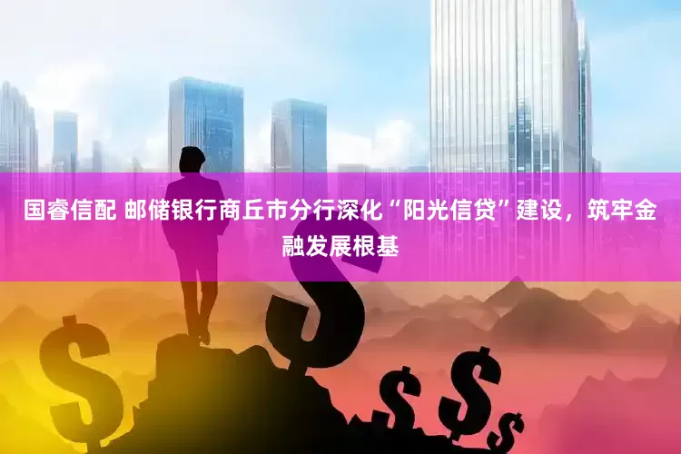 国睿信配 邮储银行商丘市分行深化“阳光信贷”建设，筑牢金融发展根基