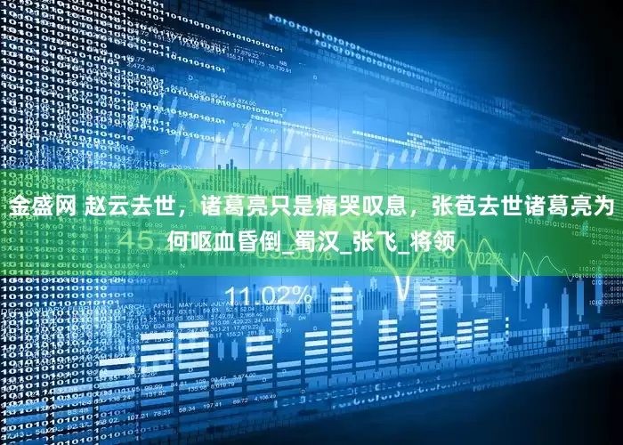 金盛网 赵云去世，诸葛亮只是痛哭叹息，张苞去世诸葛亮为何呕血昏倒_蜀汉_张飞_将领
