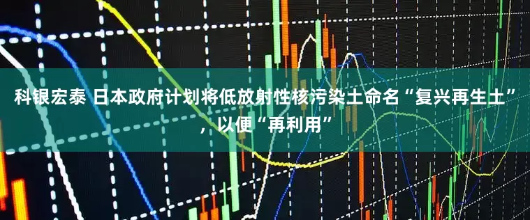 科银宏泰 日本政府计划将低放射性核污染土命名“复兴再生土”，以便“再利用”