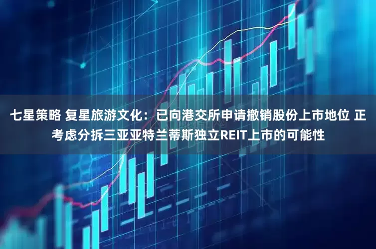七星策略 复星旅游文化：已向港交所申请撤销股份上市地位 正考虑分拆三亚亚特兰蒂斯独立REIT上市的可能性