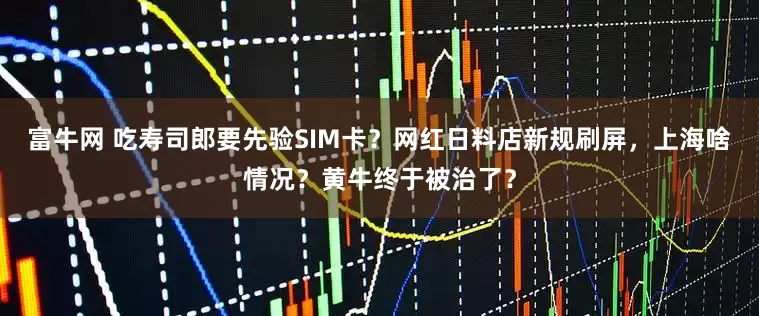 富牛网 吃寿司郎要先验SIM卡?网红日料店新规刷屏,上海啥情况?黄牛终于被治了?